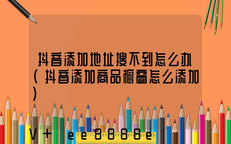 抖音添加地址搜不到怎么办(抖音添加商品橱窗怎么添加)