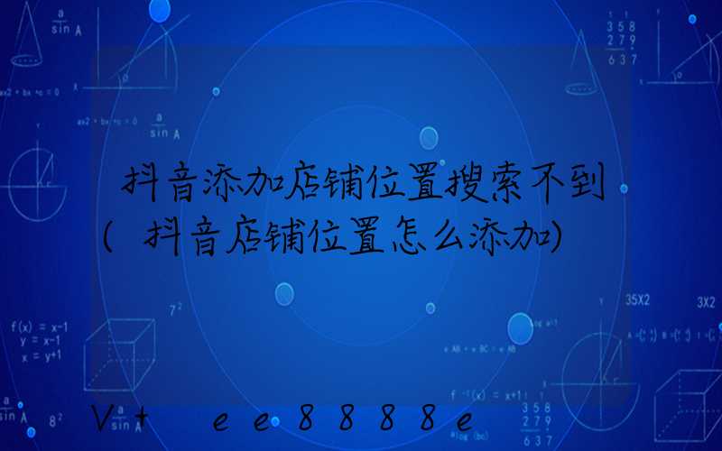 抖音添加店铺位置搜索不到(抖音店铺位置怎么添加)