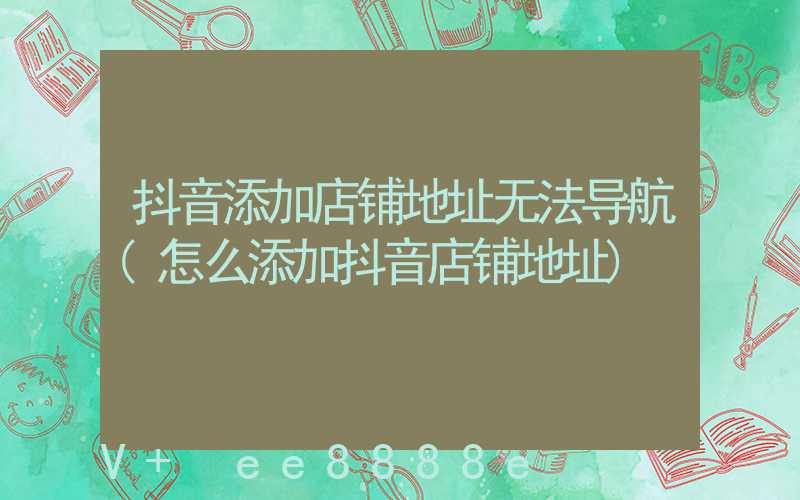 抖音添加店铺地址无法导航(怎么添加抖音店铺地址)