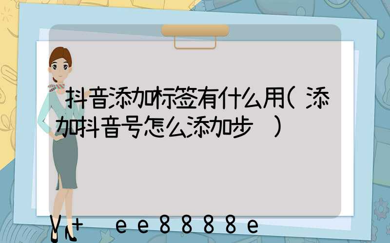 抖音添加标签有什么用(添加抖音号怎么添加步骤)