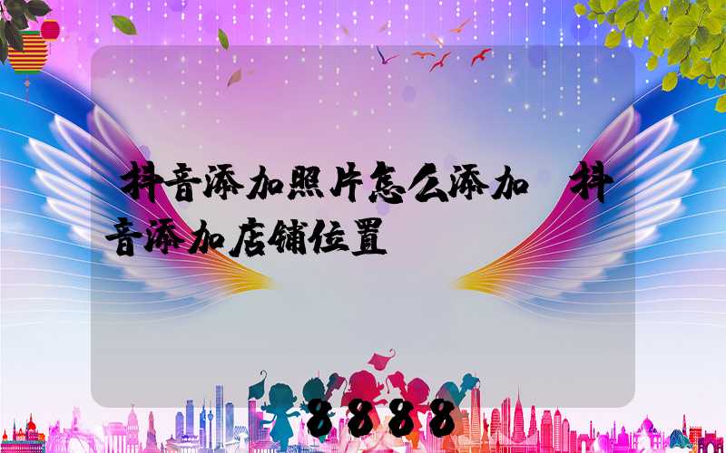 抖音添加照片怎么添加(抖音添加店铺位置)