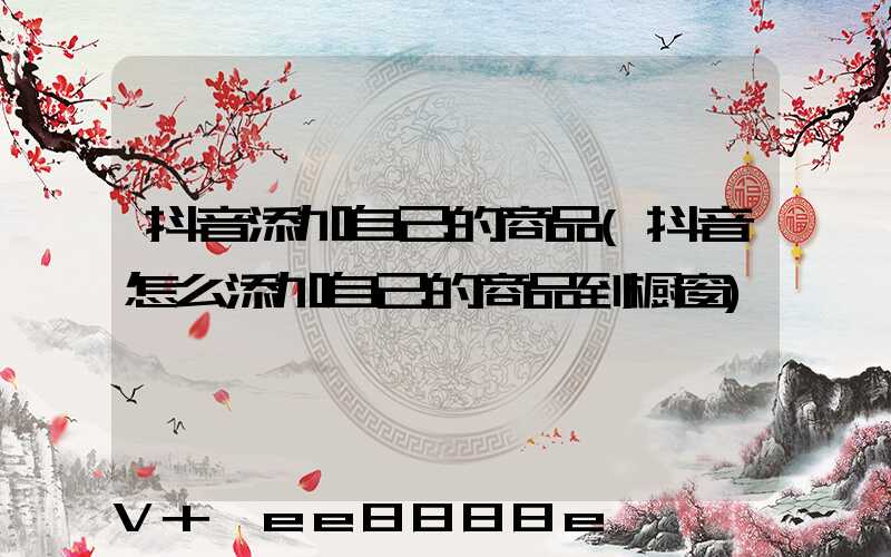 抖音添加自己的商品(抖音怎么添加自己的商品到橱窗)