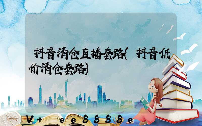 抖音清仓直播套路(抖音低价清仓套路)