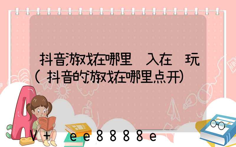 抖音游戏在哪里进入在线玩(抖音的游戏在哪里点开)
