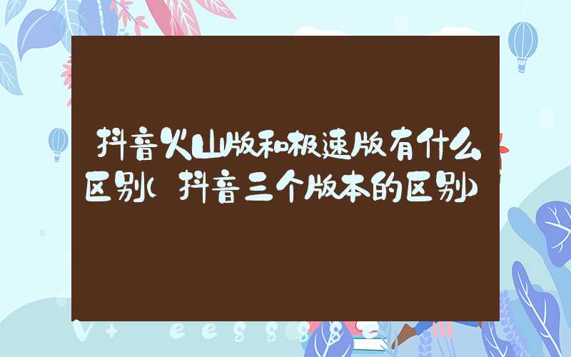 抖音火山版和极速版有什么区别(抖音三个版本的区别)