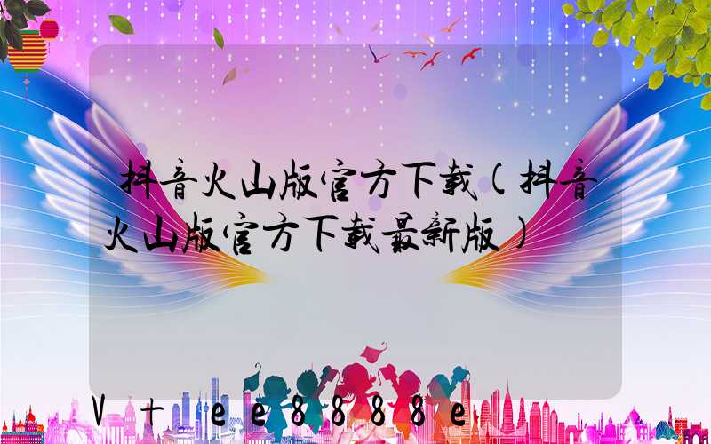 抖音火山版官方下载(抖音火山版官方下载最新版)