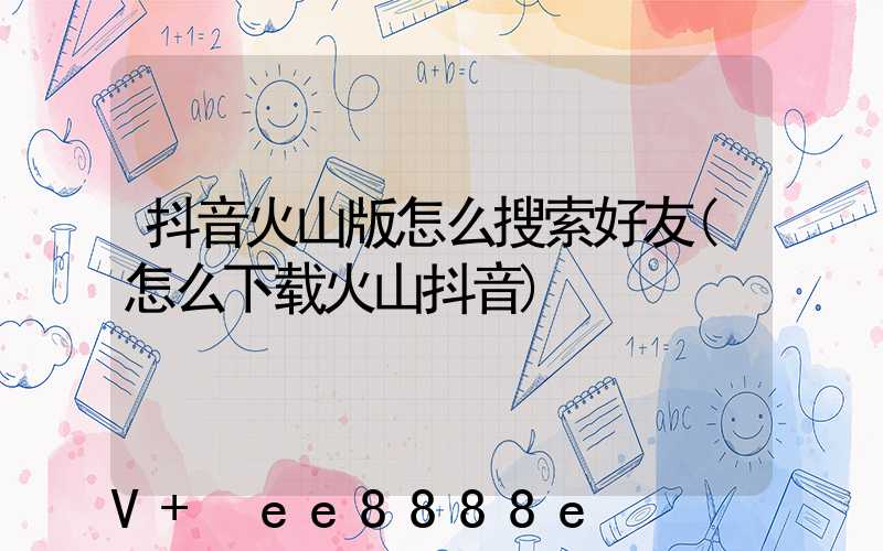 抖音火山版怎么搜索好友(怎么下载火山抖音)