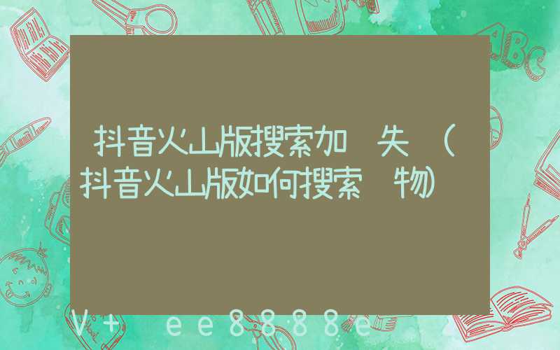 抖音火山版搜索加载失败(抖音火山版如何搜索购物)