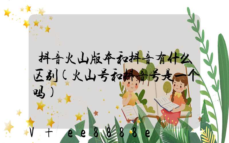 抖音火山版本和抖音有什么区别(火山号和抖音号是一个吗)