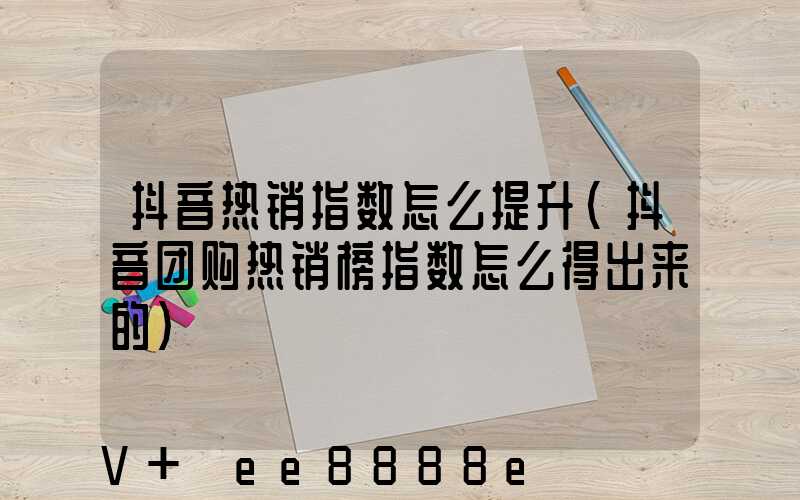 抖音热销指数怎么提升(抖音团购热销榜指数怎么得出来的)