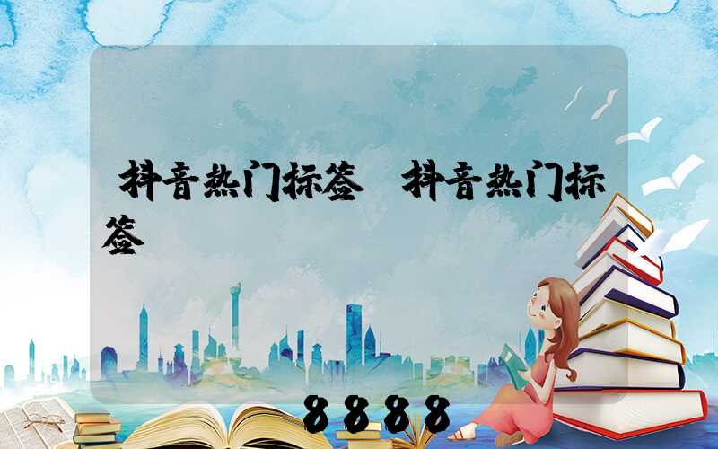 抖音热门标签(抖音热门标签n)
