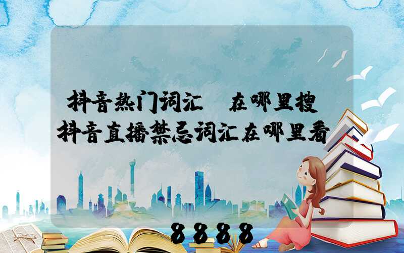 抖音热门词汇_在哪里搜(抖音直播禁忌词汇在哪里看)