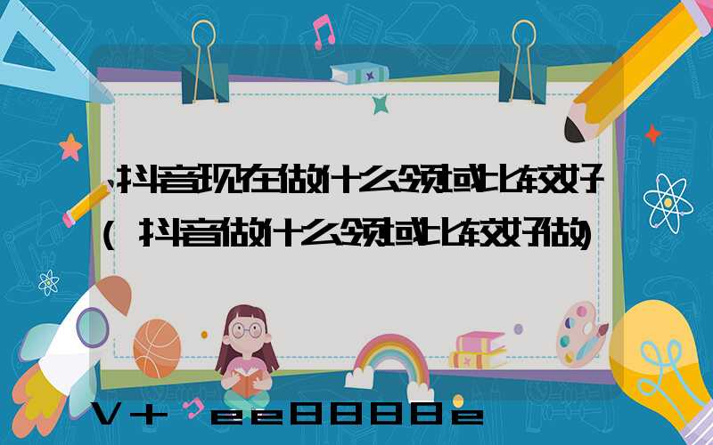 抖音现在做什么领域比较好(抖音做什么领域比较好做)