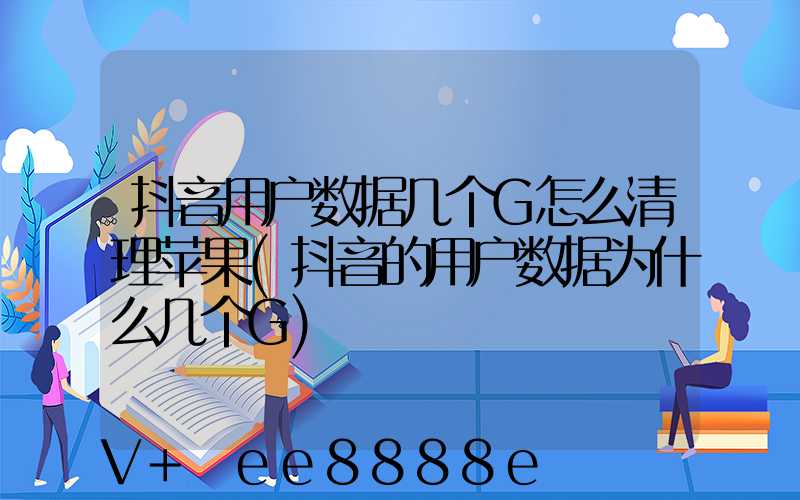 抖音用户数据几个G怎么清理苹果(抖音的用户数据为什么几个G)