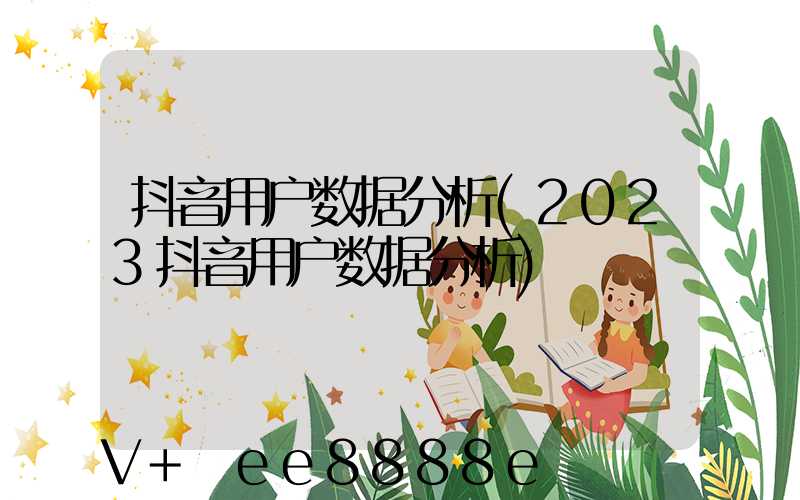抖音用户数据分析(2023抖音用户数据分析)