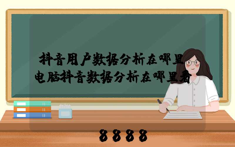 抖音用户数据分析在哪里(电脑抖音数据分析在哪里看)