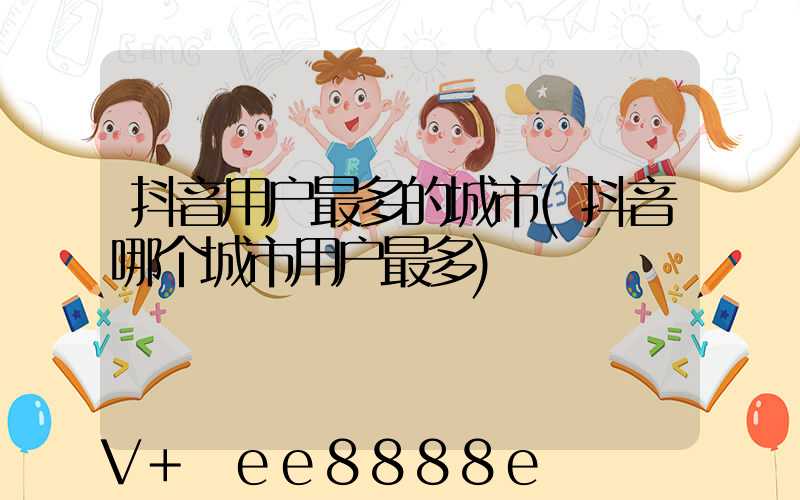 抖音用户最多的城市(抖音哪个城市用户最多)