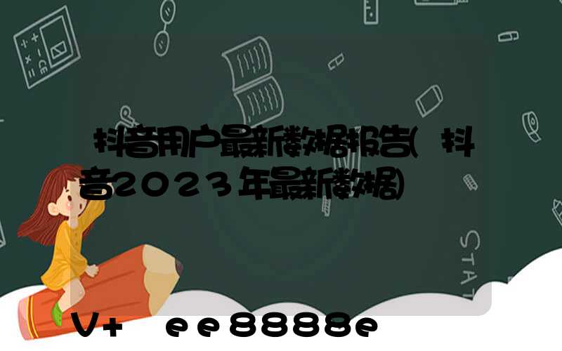 抖音用户最新数据报告(抖音2023年最新数据)