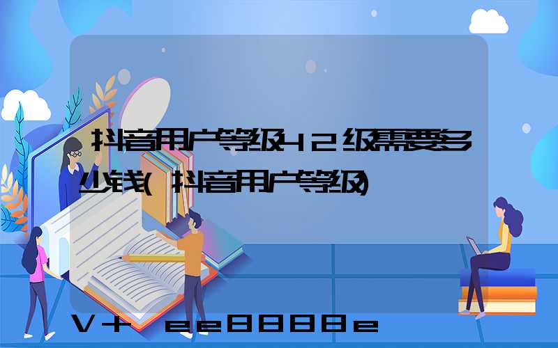抖音用户等级42级需要多少钱(抖音用户等级)