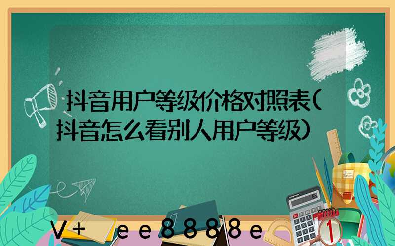 抖音用户等级价格对照表(抖音怎么看别人用户等级)