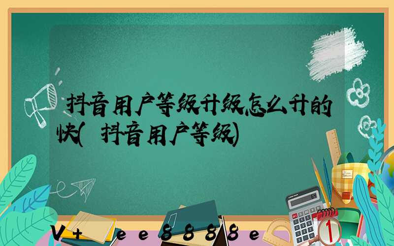 抖音用户等级升级怎么升的快(抖音用户等级)