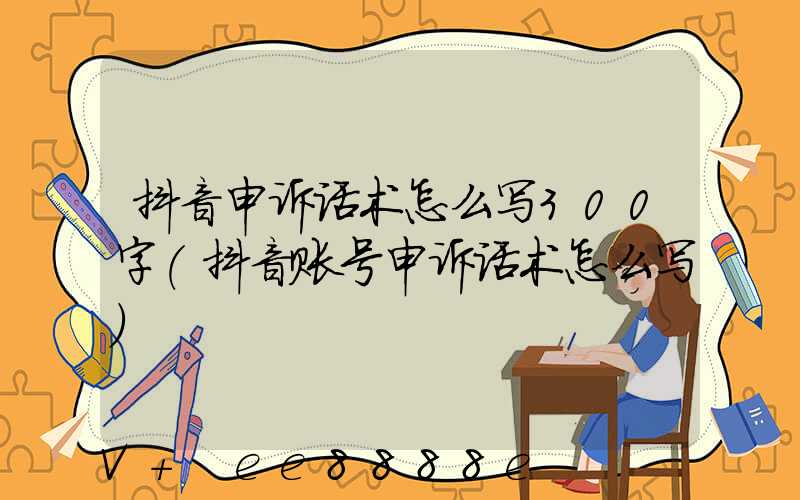 抖音申诉话术怎么写300字(抖音账号申诉话术怎么写)