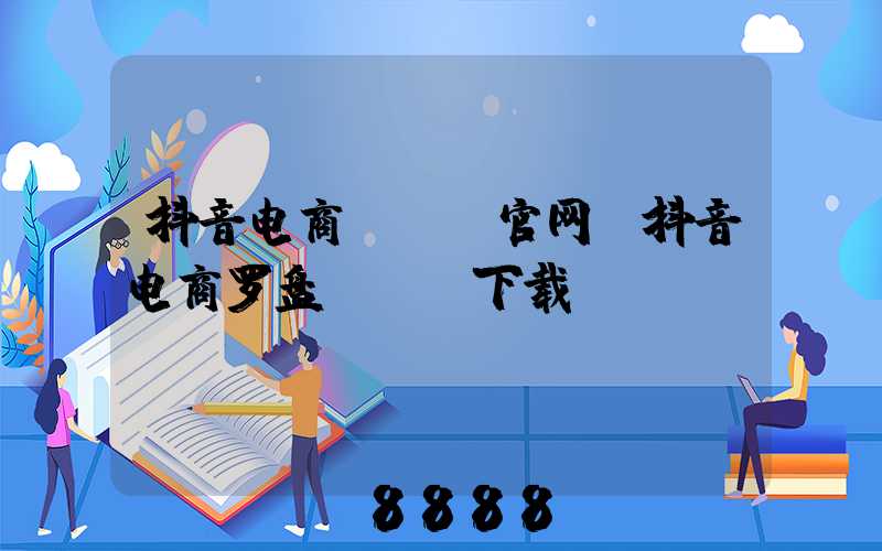 抖音电商app官网(抖音电商罗盘app下载)