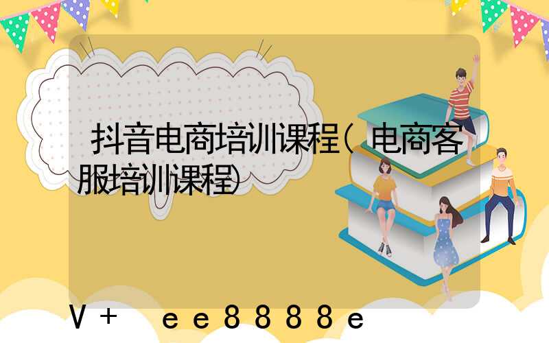 抖音电商培训课程(电商客服培训课程)