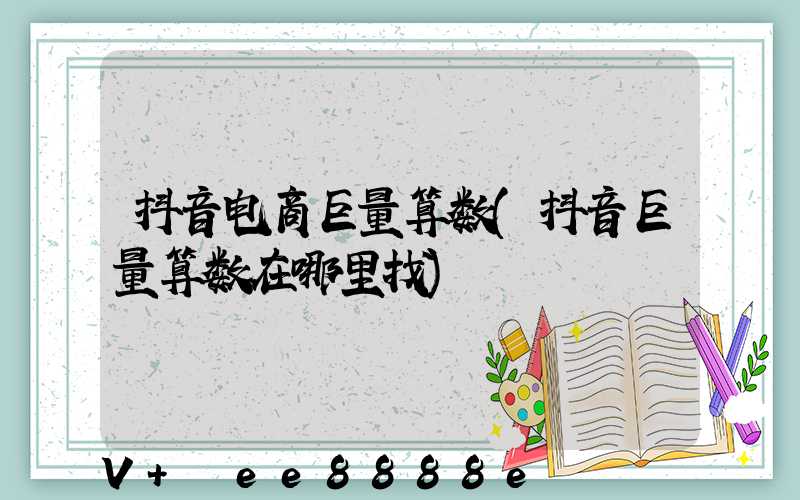 抖音电商巨量算数(抖音巨量算数在哪里找)