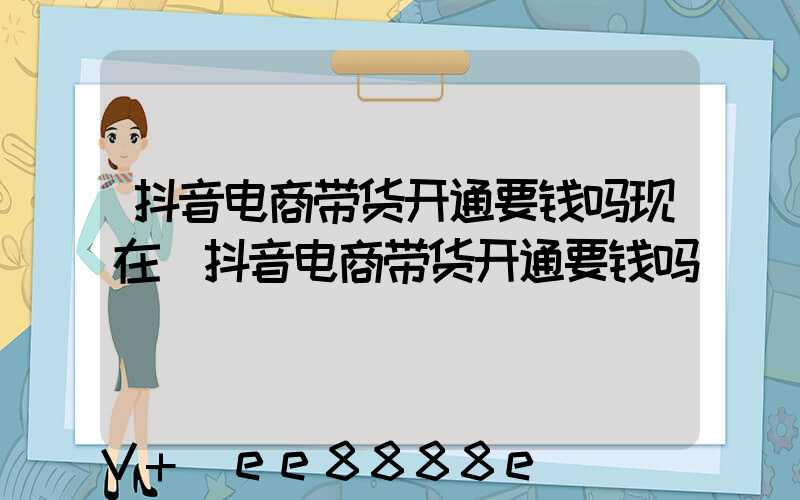 抖音电商带货开通要钱吗现在(抖音电商带货开通要钱吗)