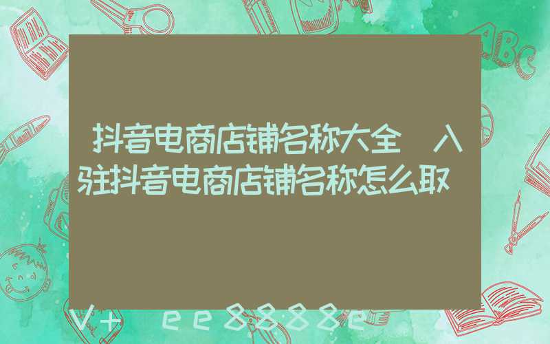 抖音电商店铺名称大全(入驻抖音电商店铺名称怎么取)