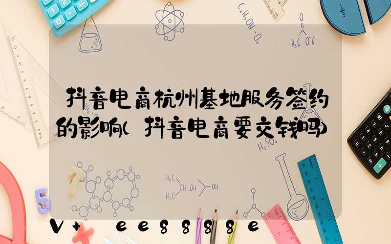 抖音电商杭州基地服务签约的影响(抖音电商要交钱吗)