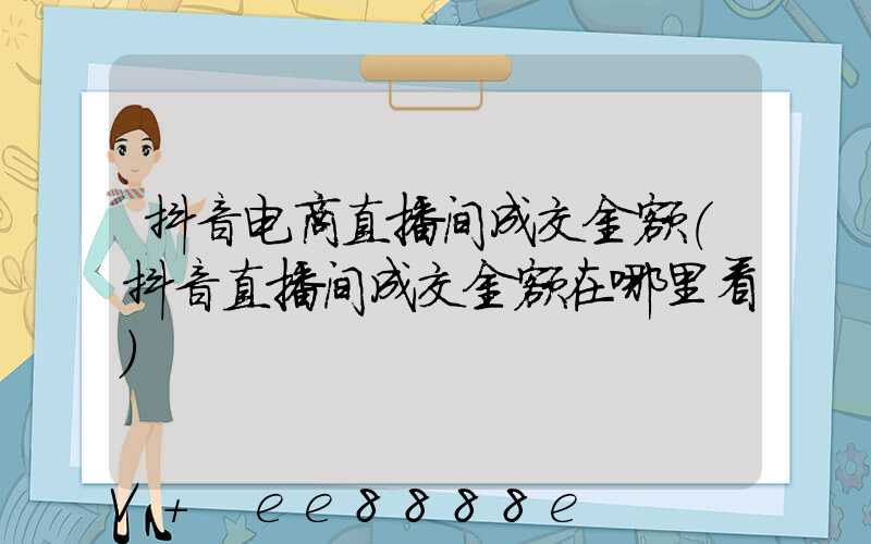 抖音电商直播间成交金额(抖音直播间成交金额在哪里看)