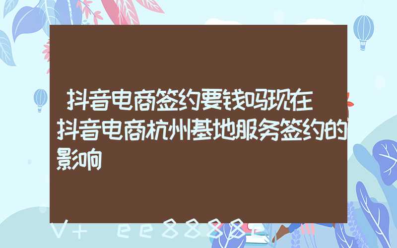抖音电商签约要钱吗现在(抖音电商杭州基地服务签约的影响)