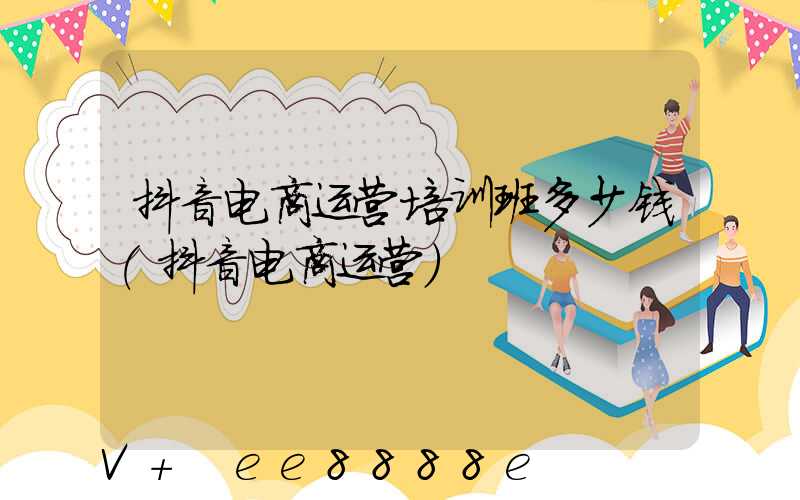 抖音电商运营培训班多少钱(抖音电商运营)