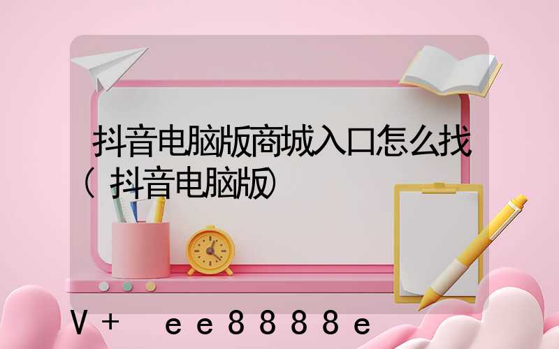 抖音电脑版商城入口怎么找(抖音电脑版)