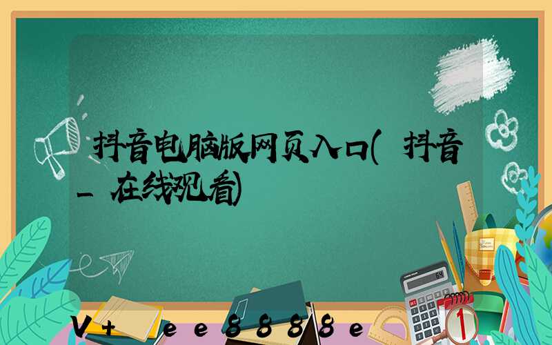 抖音电脑版网页入口(抖音_在线观看)
