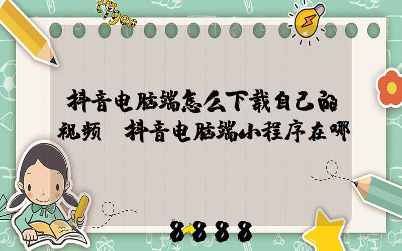 抖音电脑端怎么下载自己的视频(抖音电脑端小程序在哪)