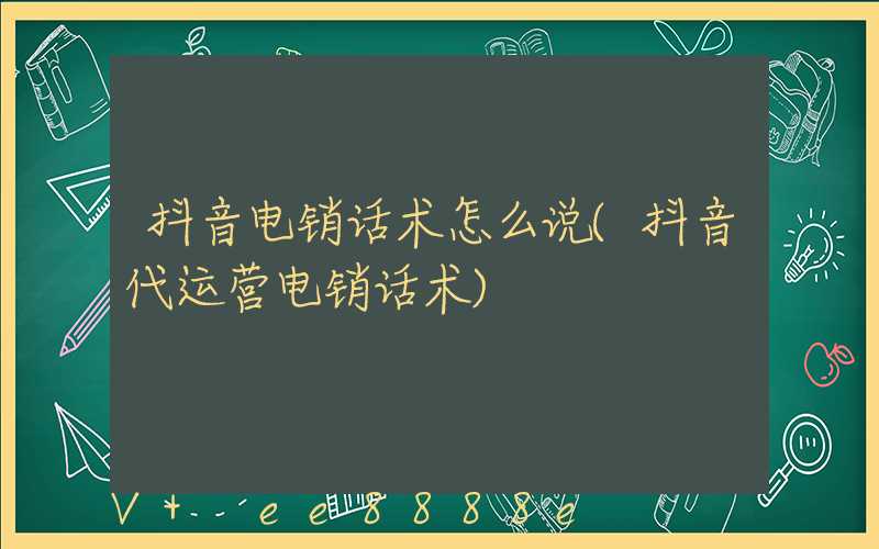 抖音电销话术怎么说(抖音代运营电销话术)
