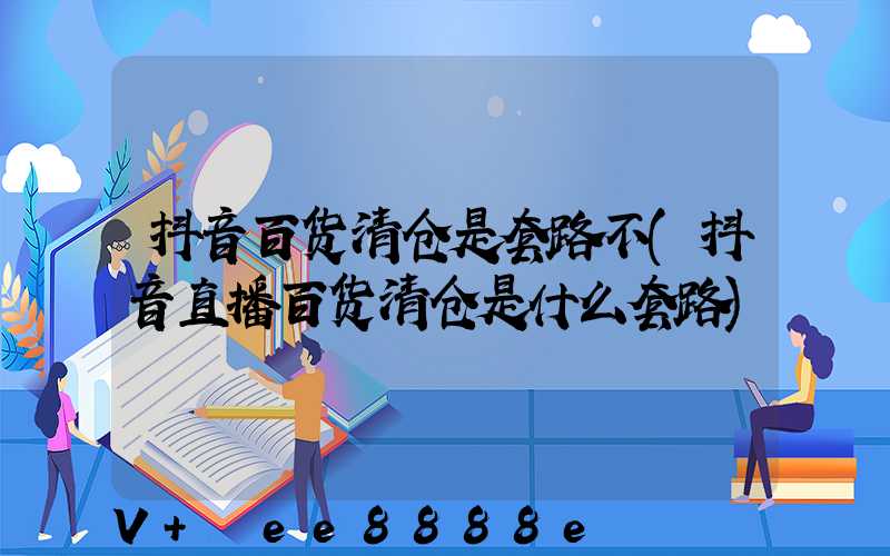 抖音百货清仓是套路不(抖音直播百货清仓是什么套路)