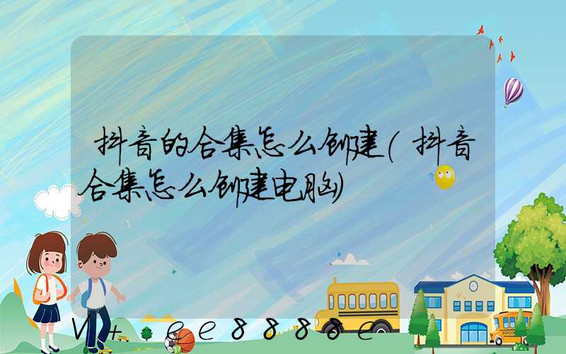 抖音的合集怎么创建(抖音合集怎么创建电脑)