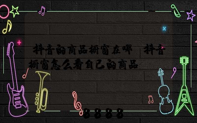 抖音的商品橱窗在哪(抖音橱窗怎么看自己的商品)