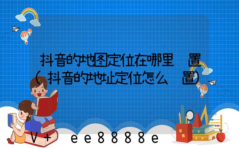 抖音的地图定位在哪里设置(抖音的地址定位怎么设置)