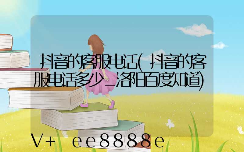 抖音的客服电话(抖音的客服电话多少_洛阳百度知道)
