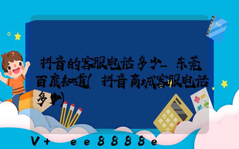 抖音的客服电话多少_东莞百度知道(抖音商城客服电话多少)