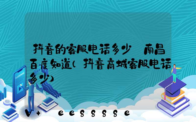 抖音的客服电话多少_南昌百度知道(抖音商城客服电话多少)