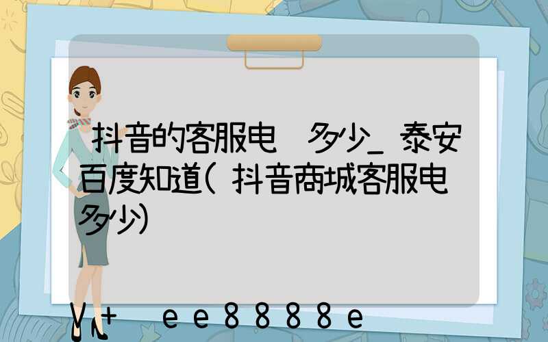 抖音的客服电话多少_泰安百度知道(抖音商城客服电话多少)