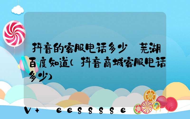 抖音的客服电话多少_芜湖百度知道(抖音商城客服电话多少)