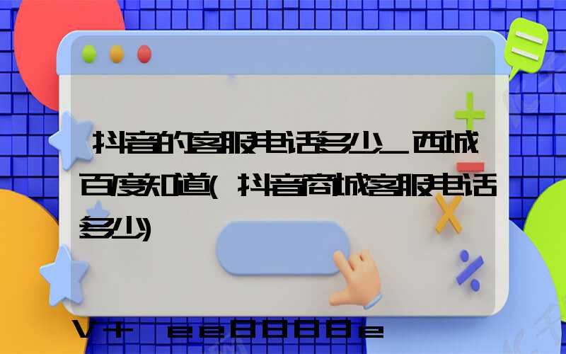 抖音的客服电话多少_西城百度知道(抖音商城客服电话多少)