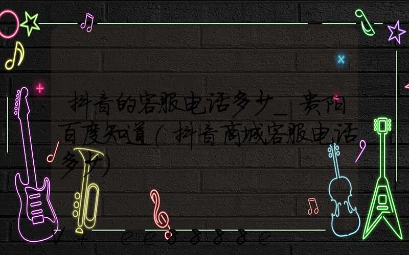 抖音的客服电话多少_贵阳百度知道(抖音商城客服电话多少)